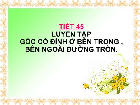 Bài giảng Toán Lớp 9 - Tiết 45: Luyện tập góc có đỉnh ở bên trong, bên ngoài đường tròn